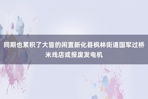 同期也累积了大皆的闲置新化县枫林街道国军过桥米线店或报废发电机