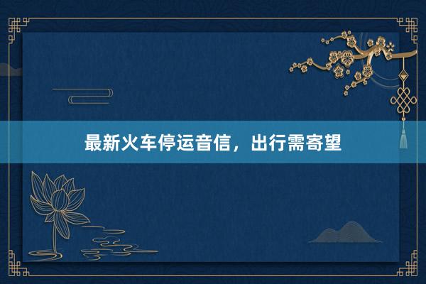 最新火车停运音信，出行需寄望